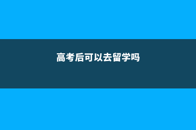 高考完能大马留学吗(高考后可以去留学吗)