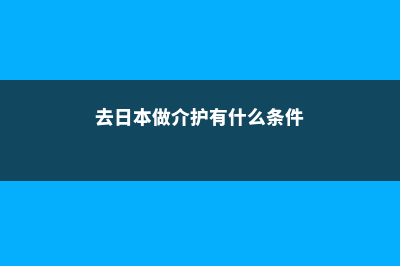 去日本做介护靠谱吗(去日本做介护有什么条件)