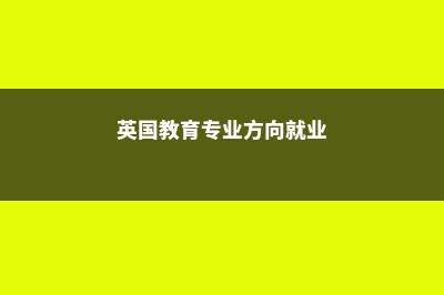 英国教育专业方向与院校简介(英国教育专业方向就业)