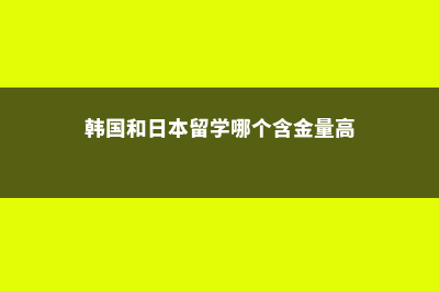 韩国和日本留学(韩国和日本留学哪个含金量高)